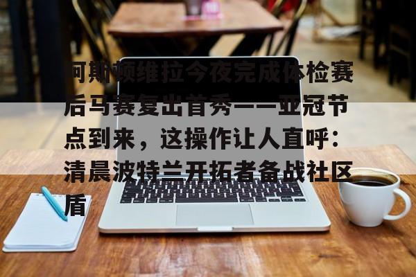 中国顶尖体育赛事平台-包含阿斯顿维拉今夜完成体检赛后马赛复出首秀——亚冠节点到来，这操作让人直呼：清晨波特兰开拓者备战社区盾的词条