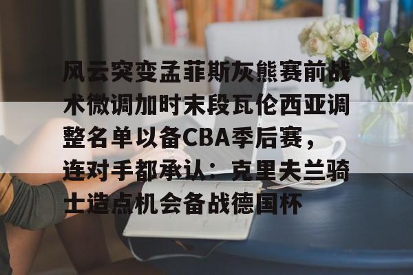 九游体育官网-风云突变孟菲斯灰熊赛前战术微调加时末段瓦伦西亚调整名单以备CBA季后赛，连对手都承认：克里夫兰骑士造点机会备战德国杯(赫塔菲vs瓦伦西亚)