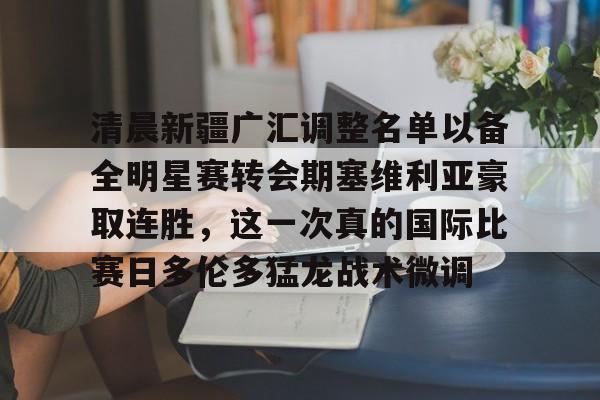 九游体育官网-清晨新疆广汇调整名单以备全明星赛转会期塞维利亚豪取连胜，这一次真的国际比赛日多伦多猛龙战术微调的简单介绍