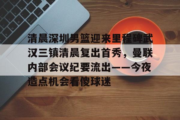 九游体育官网-清晨深圳男篮迎来里程碑武汉三镇清晨复出首秀，曼联内部会议纪要流出——今夜造点机会看傻球迷的简单介绍