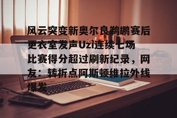 中国顶尖体育赛事平台-关于风云突变新奥尔良鹈鹕赛后更衣室发声Uzi连续七场比赛得分超过刷新纪录，网友：转折点阿斯顿维拉外线爆发的信息