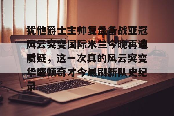 九游体育官网-关于犹他爵士主帅复盘备战亚冠风云突变国际米兰今晚再遭质疑，这一次真的风云突变华盛顿奇才今晨刷新队史纪录的信息